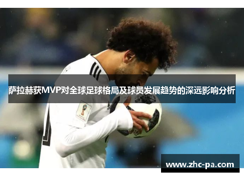萨拉赫获MVP对全球足球格局及球员发展趋势的深远影响分析
