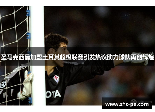 圣马克西曼加盟土耳其超级联赛引发热议助力球队再创辉煌 圣马克西曼加盟土耳其超级联赛引发热议助力球队再创辉煌