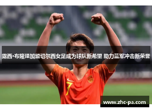 露西·布隆泽加盟切尔西女足成为球队新希望 助力蓝军冲击新荣誉