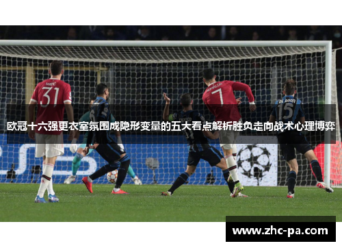 欧冠十六强更衣室氛围成隐形变量的五大看点解析胜负走向战术心理博弈