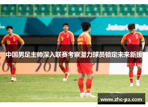 中国男足主帅深入联赛考察潜力球员锁定未来新援