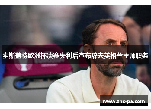 索斯盖特欧洲杯决赛失利后宣布辞去英格兰主帅职务 索斯盖特欧洲杯决赛失利后宣布辞去英格兰主帅职务
